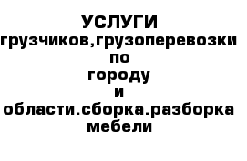 УСЛУГИ грузчиков,грузоперевозки по городу и области.сборка.разборка мебели